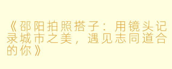《邵阳拍照搭子：用镜头记录城市之美，遇见志同道合的你》