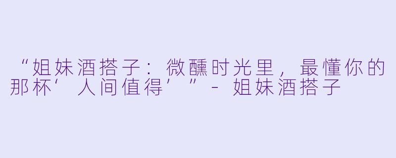 “姐妹酒搭子：微醺时光里，最懂你的那杯‘人间值得’”-姐妹酒搭子
