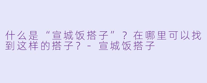 什么是“宣城饭搭子”？在哪里可以找到这样的搭子？-宣城饭搭子
