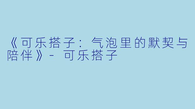《可乐搭子：气泡里的默契与陪伴》-可乐搭子