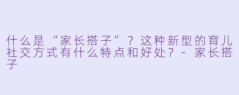 什么是“家长搭子”？这种新型的育儿社交方式有什么特点和好处？-家长搭子