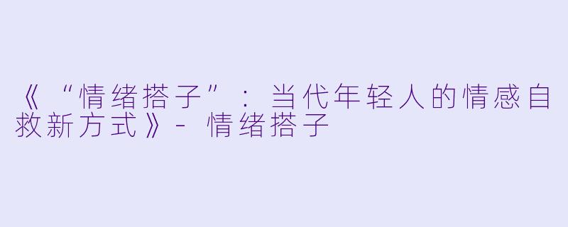 《“情绪搭子”：当代年轻人的情感自救新方式》-情绪搭子