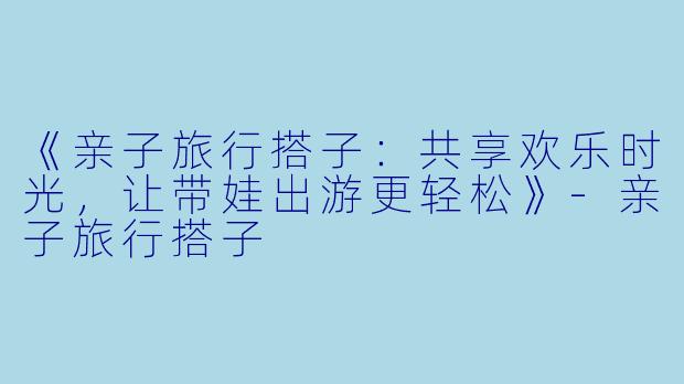 《亲子旅行搭子：共享欢乐时光，让带娃出游更轻松》-亲子旅行搭子