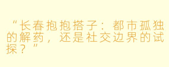 “长春抱抱搭子：都市孤独的解药，还是社交边界的试探？”