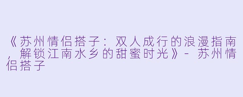 《苏州情侣搭子：双人成行的浪漫指南，解锁江南水乡的甜蜜时光》-苏州情侣搭子