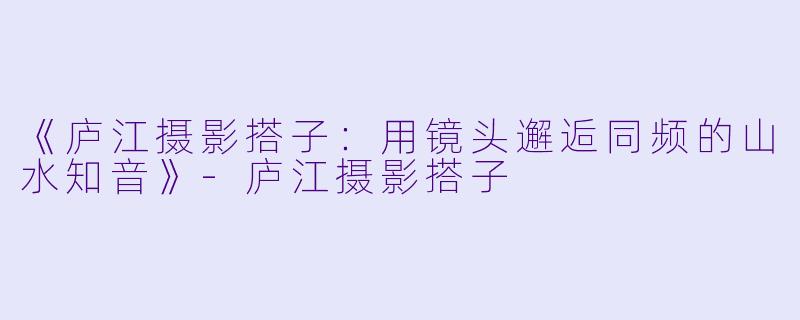 《庐江摄影搭子：用镜头邂逅同频的山水知音》-庐江摄影搭子