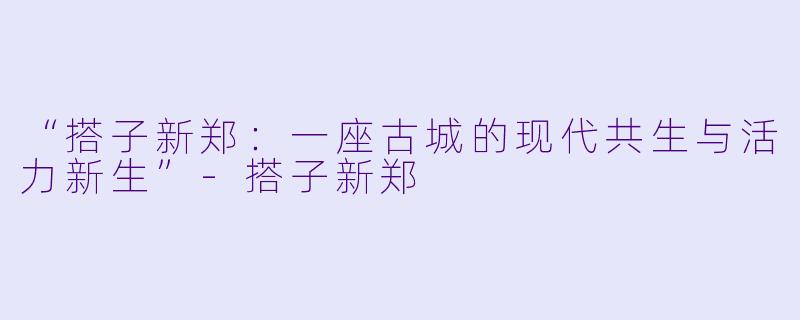 “搭子新郑：一座古城的现代共生与活力新生”-搭子新郑