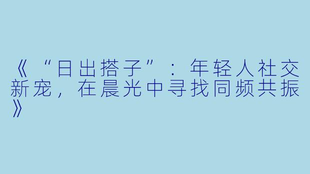 《“日出搭子”：年轻人社交新宠，在晨光中寻找同频共振》