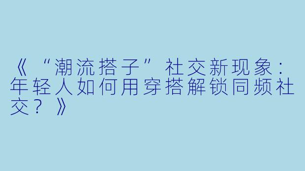 《“潮流搭子”社交新现象：年轻人如何用穿搭解锁同频社交？》