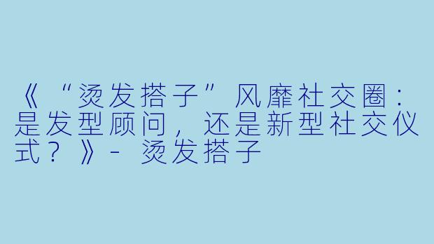 《“烫发搭子”风靡社交圈：是发型顾问，还是新型社交仪式？》-烫发搭子