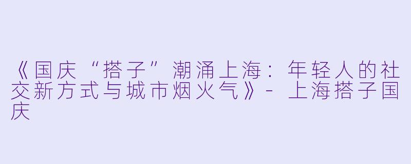 《国庆“搭子”潮涌上海：年轻人的社交新方式与城市烟火气》-上海搭子国庆
