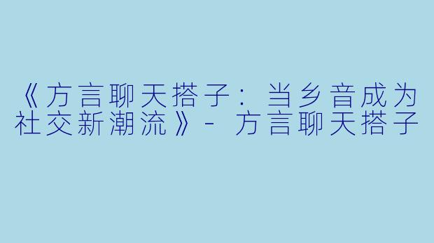《方言聊天搭子：当乡音成为社交新潮流》-方言聊天搭子