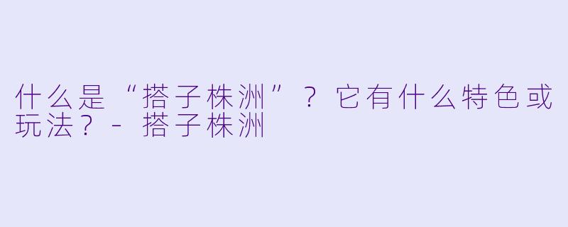 什么是“搭子株洲”？它有什么特色或玩法？-搭子株洲