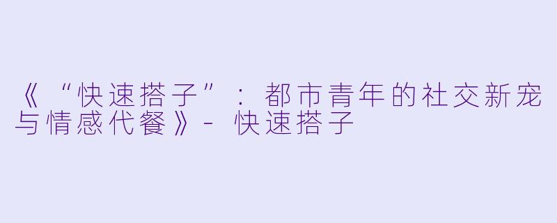 《“快速搭子”：都市青年的社交新宠与情感代餐》-快速搭子