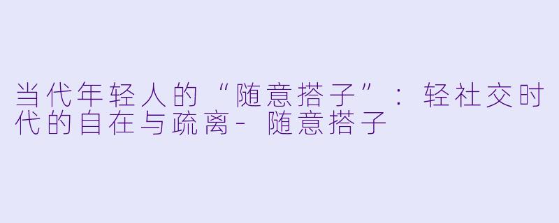 当代年轻人的“随意搭子”：轻社交时代的自在与疏离-随意搭子