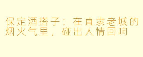 保定酒搭子：在直隶老城的烟火气里，碰出人情回响