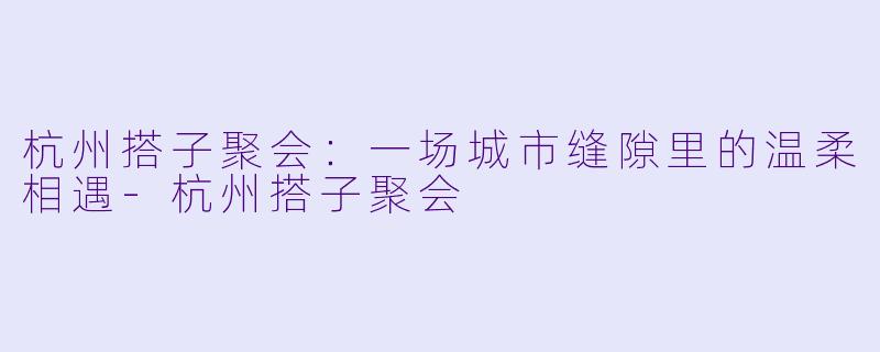 杭州搭子聚会：一场城市缝隙里的温柔相遇-杭州搭子聚会