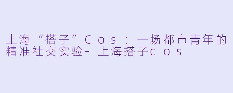 上海“搭子”Cos：一场都市青年的精准社交实验-上海搭子cos