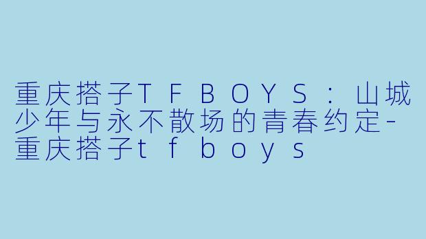 重庆搭子TFBOYS：山城少年与永不散场的青春约定-重庆搭子tfboys