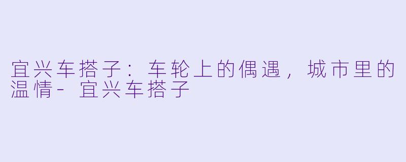 宜兴车搭子：车轮上的偶遇，城市里的温情-宜兴车搭子