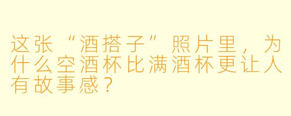 这张“酒搭子”照片里，为什么空酒杯比满酒杯更让人有故事感？