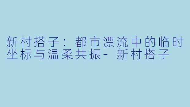 新村搭子：都市漂流中的临时坐标与温柔共振-新村搭子