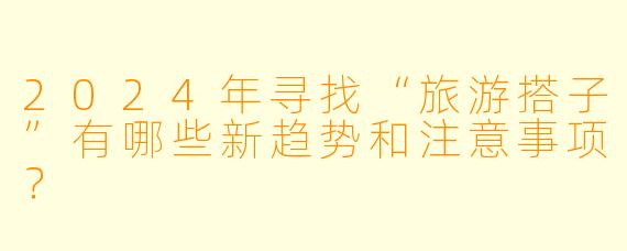 2024年寻找“旅游搭子”有哪些新趋势和注意事项？