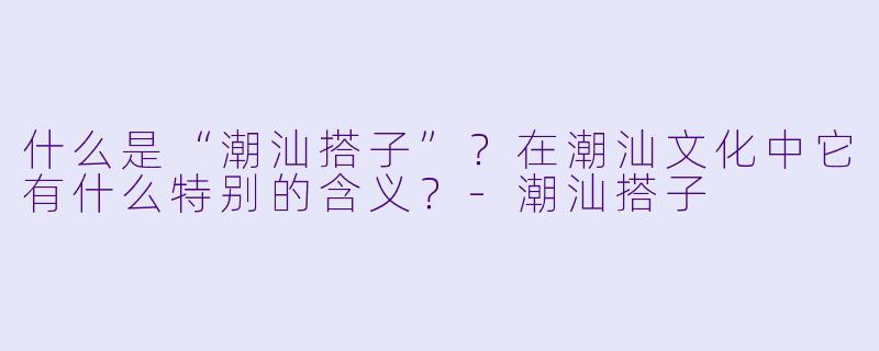 什么是“潮汕搭子”？在潮汕文化中它有什么特别的含义？-潮汕搭子