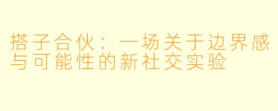 搭子合伙:一场关于边界感与可能性的新社交实验