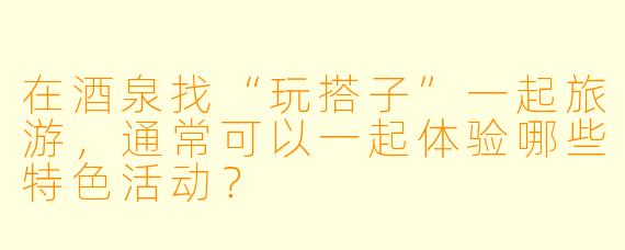 在酒泉找“玩搭子”一起旅游，通常可以一起体验哪些特色活动？