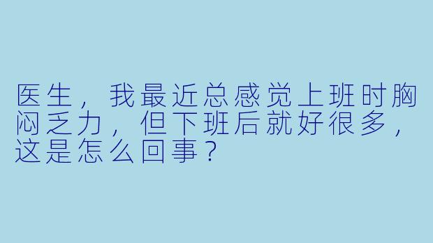 医生，我最近总感觉上班时胸闷乏力，但下班后就好很多，这是怎么回事？