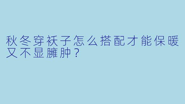 秋冬穿袄子怎么搭配才能保暖又不显臃肿？