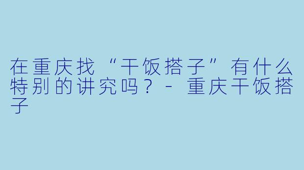 在重庆找“干饭搭子”有什么特别的讲究吗？-重庆干饭搭子