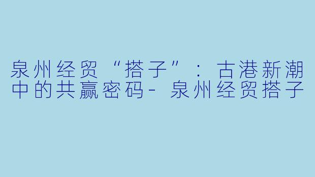 泉州经贸“搭子”：古港新潮中的共赢密码-泉州经贸搭子