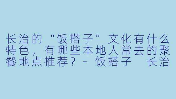 长治的“饭搭子”文化有什么特色，有哪些本地人常去的聚餐地点推荐？