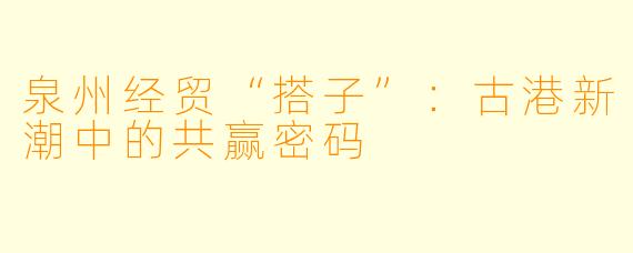 泉州经贸“搭子”：古港新潮中的共赢密码
