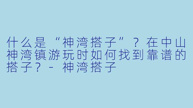 什么是“神湾搭子”？在中山神湾镇游玩时如何找到靠谱的搭子？-神湾搭子