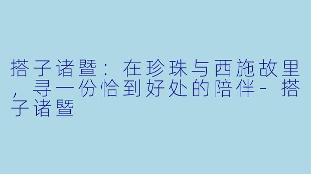搭子诸暨：在珍珠与西施故里，寻一份恰到好处的陪伴-搭子诸暨