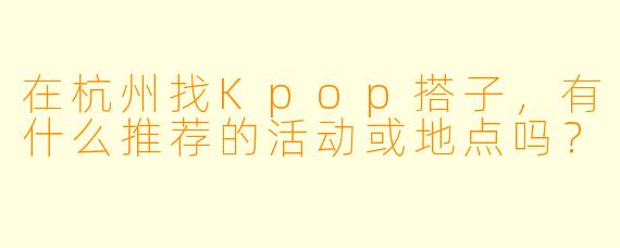 在杭州找Kpop搭子，有什么推荐的活动或地点吗？
