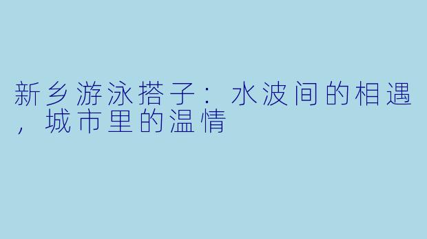 新乡游泳搭子：水波间的相遇，城市里的温情