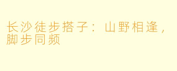 长沙徒步搭子：山野相逢，脚步同频
