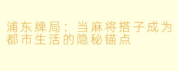 浦东牌局：当麻将搭子成为都市生活的隐秘锚点
