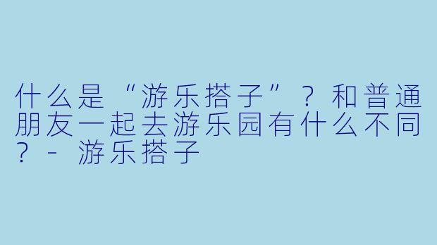 什么是“游乐搭子”?和普通朋友一起去游乐园有什么不同?-游乐搭子