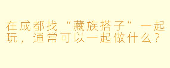 在成都找“藏族搭子”一起玩，通常可以一起做什么？