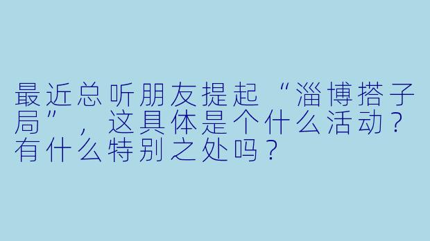 最近总听朋友提起“淄博搭子局”，这具体是个什么活动？有什么特别之处吗？