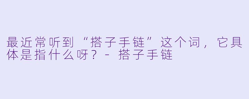 最近常听到“搭子手链”这个词，它具体是指什么呀？