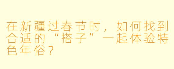 在新疆过春节时，如何找到合适的“搭子”一起体验特色年俗？