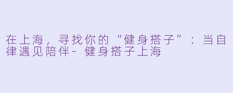 在上海,寻找你的“健身搭子”:当自律遇见陪伴-健身搭子上海