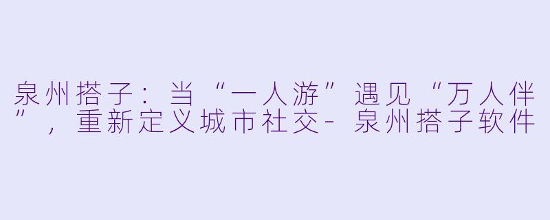 泉州搭子：当“一人游”遇见“万人伴”，重新定义城市社交