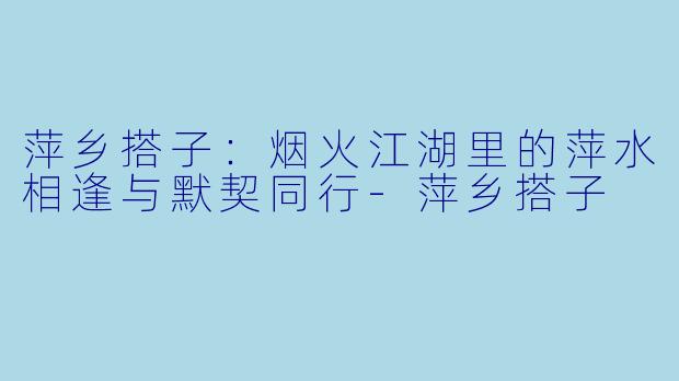 萍乡搭子：烟火江湖里的萍水相逢与默契同行-萍乡搭子